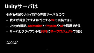 Unityサーバは
12
その名の通りUnityで作る専用サーバなので
— 我々が得意（ですよね？）とするC#で実装できる
— Unityの機能、AnimationやPhysicsやAIを活用できる
— サーバとクライアントを同時に単一プロジェクトで開発
などなど
 