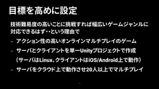 目標を高めに設定
14
技術難易度の高いことに挑戦すれば幅広いゲームジャンルに
対応できるはず・・という理由で
— アクション性の高いオンラインマルチプレイのゲーム
— サーバとクライアントを単一Unityプロジェクトで作成
（サーバはLinux、クライアントはiOS/Android上で動作）
— サーバをクラウド上で動作させ20人以上でマルチプレイ
 