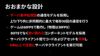 おおまかな設計
15
— サーバ集中処理型の通信モデルを採用し
上り/下り共に非同期的に最大で毎秒30回の通信を行う
— ゲームは60FPSで動作し （物理は30FPS）
DOTSでなく使い慣れたコンポーネントモデルを採用
— サーバ/クライアント間でコードおよびアセットを共有し
Editor上で任意にサーバやクライアントを実行可能
 