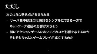 ただし
17
次のような懸念点が考えられる
— サーバ集中処理型は設計をシンプルにできる一方で
ネットワーク遅延の影響が大きそう
— 特にアクションゲームにおいてどれほど影響を与えるのか
そもそもちゃんとゲームプレイが成立するのか
 