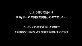18
と、いう感じで我々は
Unityサーバの開発を開始したのであった・・
そして、その中で直面した課題と
その解決方法について次章で説明していきます
 