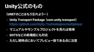 Unity公式のもの
22
（UNETのことはもう忘れよう・・）
— Unity Transport Package （com.unity.transport）
https://github.com/Unity-Technologies/multiplayer
— マニュアルやサンプルプロジェクトを見れば簡単
— DOTSなどの新機能にも対応
— ただし現時点においてプレビュー版である点に注意
 
