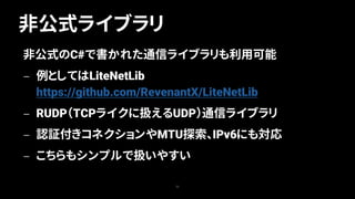 非公式ライブラリ
23
非公式のC#で書かれた通信ライブラリも利用可能
— 例としてはLiteNetLib
https://github.com/RevenantX/LiteNetLib
— RUDP（TCPライクに扱えるUDP）通信ライブラリ
— 認証付きコネクションやMTU探索、IPv6にも対応
— こちらもシンプルで扱いやすい
 