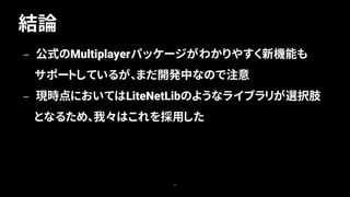 結論
25
— 公式のMultiplayerパッケージがわかりやすく新機能も
サポートしているが、まだ開発中なので注意
— 現時点においてはLiteNetLibのようなライブラリが選択肢
となるため、我々はこれを採用した
 