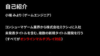 3
小端 みより （ゲームエンジニア）
コンシューマゲーム業界から株式会社ミクシィに入社
未発表タイトルを含む、複数の新規タイトル開発を行う
（すべてがオンラインマルチプレイ対応）
自己紹介
 