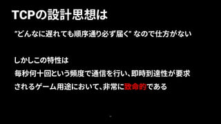 TCPの設計思想は
30
”どんなに遅れても順序通り必ず届く” なので仕方がない
しかしこの特性は
毎秒何十回という頻度で通信を行い、即時到達性が要求
されるゲーム用途において、非常に致命的である
 