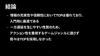 結論
31
— 情報の充実性や信頼性においてTCPは優れており、
入門用に最適である
— 一方遅延を生じやすい性質のため、
アクション性を重視するゲームジャンルに適さず
我々はTCPを採用しなかった
 