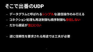 そこで出番のUDP
33
— データグラムと呼ばれるシンプルな通信操作のみ行える
— コネクション処理も再送制御も順序制御も存在しない
— だから遅延が生じにくい
— 逆に信頼性を要求される用途では工夫が必要
 