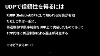 UDPで信頼性を得るには
34
RUDP（ReliableUDP）として知られる実装が有効
ただしこれは一般に、
再送制御や順序制御をUDP上で実装したものであって
TCP同様に再送制御による遅延が発生する
ではどうするか・・？
 