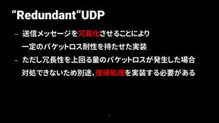 “Redundant”UDP
35
— 送信メッセージを冗長化させることにより
一定のパケットロス耐性を持たせた実装
— ただし冗長性を上回る量のパケットロスが発生した場合
対処できないため別途、復帰処理を実装する必要がある
 
