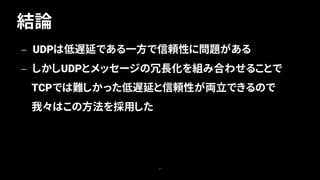 結論
37
— UDPは低遅延である一方で信頼性に問題がある
— しかしUDPとメッセージの冗長化を組み合わせることで
TCPでは難しかった低遅延と信頼性が両立できるので
我々はこの方法を採用した
 