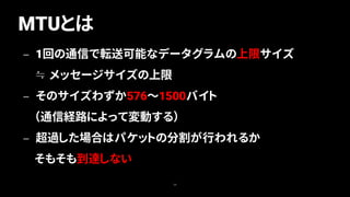 MTUとは
39
— 1回の通信で転送可能なデータグラムの上限サイズ
≒ メッセージサイズの上限
— そのサイズわずか576～1500バイト
（通信経路によって変動する）
— 超過した場合はパケットの分割が行われるか
そもそも到達しない
 