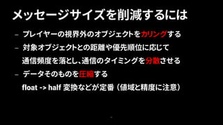 メッセージサイズを削減するには
41
— プレイヤーの視界外のオブジェクトをカリングする
— 対象オブジェクトとの距離や優先順位に応じて
通信頻度を落とし、通信のタイミングを分散させる
— データそのものを圧縮する
float -> half 変換などが定番 （値域と精度に注意）
 