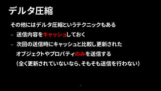 デルタ圧縮
43
その他にはデルタ圧縮というテクニックもある
— 送信内容をキャッシュしておく
— 次回の送信時にキャッシュと比較し更新された
オブジェクトやプロパティのみを送信する
（全く更新されていないなら、そもそも送信を行わない）
 