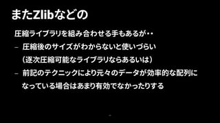 またZlibなどの
44
圧縮ライブラリを組み合わせる手もあるが・・
— 圧縮後のサイズがわからないと使いづらい
（逐次圧縮可能なライブラリならあるいは）
— 前記のテクニックにより元々のデータが効率的な配列に
なっている場合はあまり有効でなかったりする
 
