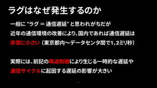 ラグはなぜ発生するのか
47
一般に ”ラグ ＝ 通信遅延” と思われがちだが
近年の通信環境の改善により、国内であれば通信遅延は
非常に小さい （東京都内～データセンタ間で1、2ミリ秒）
実際には、前記の再送制御により生じる一時的な遅延や
通信サイクルに起因する遅延の影響が大きい
 