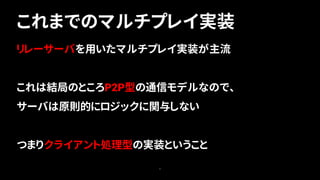 5
リレーサーバを用いたマルチプレイ実装が主流
これは結局のところP2P型の通信モデルなので、
サーバは原則的にロジックに関与しない
つまりクライアント処理型の実装ということ
これまでのマルチプレイ実装
 