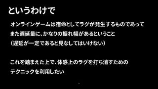 というわけで
50
オンラインゲームは宿命としてラグが発生するものであって
また遅延量に、かなりの振れ幅があるということ
（遅延が一定であると見なしてはいけない）
これを踏まえた上で、体感上のラグを打ち消すための
テクニックを利用したい
 