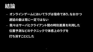 結論
53
— オンラインゲームにおいてラグは宿命であり、なおかつ
遅延の量は常に一定ではない
— 我々はサーバとクライアント間の時刻差異を利用した
位置予測などのテクニックで体感上のラグを
打ち消すことにした
 