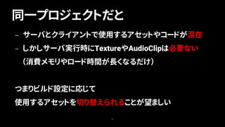 同一プロジェクトだと
55
— サーバとクライアントで使用するアセットやコードが混在
— しかしサーバ実行時にTextureやAudioClipは必要ない
（消費メモリやロード時間が長くなるだけ）
つまりビルド設定に応じて
使用するアセットを切り替えられることが望ましい
 