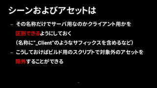 シーンおよびアセットは
56
— その名称だけでサーバ用なのかクライアント用かを
区別できるようにしておく
（名称に”_Client”のようなサフィックスを含めるなど）
— こうしておけばビルド用のスクリプトで対象外のアセットを
除外することができる
 