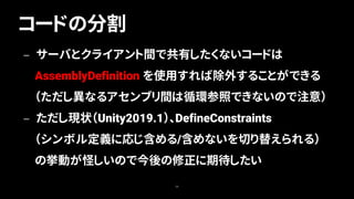 コードの分割
58
— サーバとクライアント間で共有したくないコードは
AssemblyDefinition を使用すれば除外することができる
（ただし異なるアセンブリ間は循環参照できないので注意）
— ただし現状（Unity2019.1）、DefineConstraints
（シンボル定義に応じ含める/含めないを切り替えられる）
の挙動が怪しいので今後の修正に期待したい
 