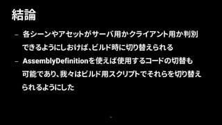 結論
59
— 各シーンやアセットがサーバ用かクライアント用か判別
できるようにしおけば、ビルド時に切り替えられる
— AssemblyDefinitionを使えば使用するコードの切替も
可能であり、我々はビルド用スクリプトでそれらを切り替え
られるようにした
 