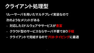 クライアント処理型
6
リレーサーバを用いたマルチプレイ実装なので
次のようなメリットがある
— 対応したミドルウェアやサービスが豊富
— クラウド型のサービスならサーバ不要であり手軽
— クライアントで完結するのでプロトタイピングに最適
 