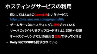 ホスティングサービスの利用
61
— 例としてはAWSのGameLiftというサービス
https://aws.amazon.com/jp/gamelift/
— ゲームサーバのホスティングに特化されている
— サーバのバイナリをアップロードすれば、起動や監視
オートスケーリングなどの運用を自動でやってくれる
— Unity向けのSDKも提供されている
 