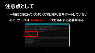 注意点として
62
— 一般的なEC2インスタンスではGPUをサポートしていない
ので、サーバはHeadlessモードでビルドする必要がある
 