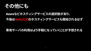 その他にも
63
Azureなどホスティングサービスの選択肢があり、
今後はUnity公式のホスティングサービスも開始されるはず
専用サーバの利用はより手軽になっていくことが予想される
 