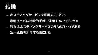 結論
64
— ホスティングサービスを利用することで、
専用サーバは比較的手軽に運用することができる
— 我々はホスティングサービスのうちのひとつである
GameLiftを利用する事にした
 