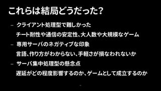 これらは結局どうだった？
66
— クライアント処理型で難しかった
チート耐性や通信の安定性、大人数や大規模なゲーム
— 専用サーバのネガティブな印象
言語、作り方がわからない、手軽さが損なわれないか
— サーバ集中処理型の懸念点
遅延がどの程度影響するのか、ゲームとして成立するのか
 