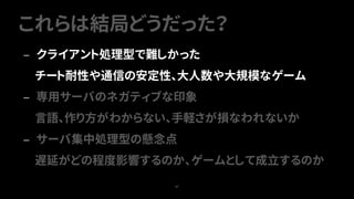 これらは結局どうだった？
67
— クライアント処理型で難しかった
チート耐性や通信の安定性、大人数や大規模なゲーム
— 専用サーバのネガティブな印象
言語、作り方がわからない、手軽さが損なわれないか
— サーバ集中処理型の懸念点
遅延がどの程度影響するのか、ゲームとして成立するのか
 