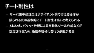 チート耐性は
68
— サーバ集中処理型はクライアント側で行える操作が
限られるため基本的にチート耐性は高いと考えられる
— とはいえ、パケット分析による自動化ツール作成などが
想定されるため、通信の暗号化を行う必要がある
 