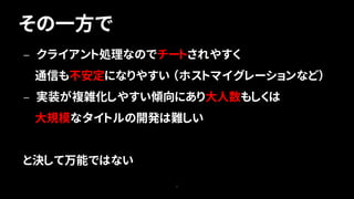 その一方で
7
— クライアント処理なのでチートされやすく
通信も不安定になりやすい （ホストマイグレーションなど）
— 実装が複雑化しやすい傾向にあり大人数もしくは
大規模なタイトルの開発は難しい
と決して万能ではない
 