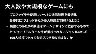 大人数や大規模なゲームにも
70
— プロファイラを使用しサーバの通信処理を最適化
最終的に1スレッドあたり40人程度まで捌けるように
— 無論このあたりの数値はゲームデザインに依存するもので
あり、逆にリアルタイム性が重視されないジャンルならば
100人規模であっても対応できるのではないか
 