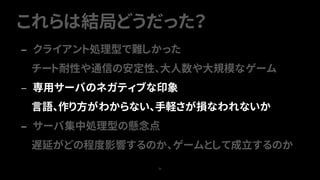 これらは結局どうだった？
71
— クライアント処理型で難しかった
チート耐性や通信の安定性、大人数や大規模なゲーム
— 専用サーバのネガティブな印象
言語、作り方がわからない、手軽さが損なわれないか
— サーバ集中処理型の懸念点
遅延がどの程度影響するのか、ゲームとして成立するのか
 
