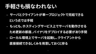 手軽さも損なわれない
73
— サーバとクライアントが単一プロジェクトで完結できる
という点では手軽
— もっとも、ホスティングサービス上でサーバを動作させる
ため更新の都度、バイナリをデプロイする必要があり手間
— ローカル環境上でサーバを起動し、クライアントから
直接接続できるしくみを用意しておくと捗る
 