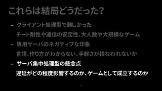 これらは結局どうだった？
74
— クライアント処理型で難しかった
チート耐性や通信の安定性、大人数や大規模なゲーム
— 専用サーバのネガティブな印象
言語、作り方がわからない、手軽さが損なわれないか
— サーバ集中処理型の懸念点
遅延がどの程度影響するのか、ゲームとして成立するのか
 