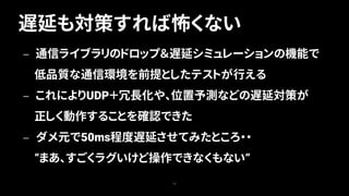遅延も対策すれば怖くない
75
— 通信ライブラリのドロップ＆遅延シミュレーションの機能で
低品質な通信環境を前提としたテストが行える
— これによりUDP＋冗長化や、位置予測などの遅延対策が
正しく動作することを確認できた
— ダメ元で50ms程度遅延させてみたところ・・
“まあ、すごくラグいけど操作できなくもない”
 