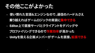 その他ここがよかった
79
— 使い慣れた言語＆エンジンなので、通信のハードルさえ
乗り越えればゲームロジックの実装に集中できる
— Editor上で直接サーバとクライアントをデバッグや
プロファイリングできるので作業効率が高かった
— Unityを扱える企画メンバーがゲームを直接、拡張できる
 