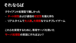 それならば
8
クライアント処理型で難しかった
— チート耐性および通信の安定性を備え持ち
— リアルタイムで大人数、大規模なマルチプレイゲーム
これらを実現するために、専用サーバを用いた
サーバ処理型の実装にすればよい？
 