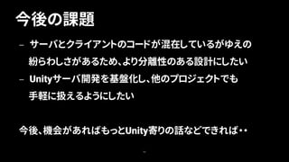 今後の課題
80
— サーバとクライアントのコードが混在しているがゆえの
紛らわしさがあるため、より分離性のある設計にしたい
— Unityサーバ開発を基盤化し、他のプロジェクトでも
手軽に扱えるようにしたい
今後、機会があればもっとUnity寄りの話などできれば・・
 