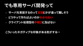 でも専用サーバ開発って
9
— サーバを実装するのって言語とかが違って難しそう
— どうやって作ればよいのかわからない
— クライアント処理型の手軽さに及ばない
こういったネガティブな印象がある気がする・・
 