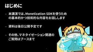 — 本講演では、Monetization SDKを使うため
の基本的かつ技術的な内容をお話しします
— 資料は後日公開予定です
— その他、マネタイゼーション関連の
ご質問はブースまで
3
はじめに
 