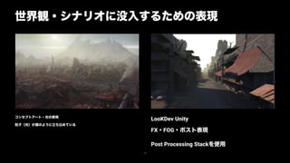 コンセプトアート・光の表現
粒子（光）が霧のように立ち込めている
世界観・シナリオに没入するための表現
16
LooKDev Unity
FX・FOG・ポスト表現
Post Processing Stackを使用
 