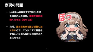 表現の問題
26
— LooK Devの段階でやりたい表現
を詰め込んだ結果、端末が猛烈に
熱くなった（知ってた） 
— ただ、見た目を来る限り妥協した
くないので、エンジニアに最適化
でなんとかならないか相談するこ
とになった
 
