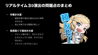 リアルタイム３D演出の問題点のまとめ
27
— 作業が大変
– 確認作業や演出の組み込みに時間
がかかる
– 楽に作業できる環境が欲しい 
— 負荷高くて端末が大変
– アセット数が多く、ポストがもり
もりに入っている為、モバイルに
向かない
– クオリティを下げたくない
 