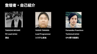Fernandez Francisco
Technical Artist
GPU周り最適化
YASUO TANAKA
Lead Programmer
システム担当がつ
TAKASHI MIYAKE
FX Lead Artist
演出
登壇者・自己紹介
3
 